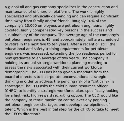 A global oil and gas company specializes in the construction and maintenance of offshore oil platforms. The work is highly specialized and physically demanding and can require significant time away from family and/or friends. Roughly 10% of the company's 10,000 employees are petroleum engineers: highly coveted, highly compensated key persons in the success and sustainability of the company. The average age of the company's petroleum engineers is 48, and approximately half are scheduled to retire in the next five to ten years. After a recent oil spill, the educational and safety training requirements for petroleum engineers was increased, extending the job-readiness period for new graduates to an average of two years. The company is holding its annual strategic workforce planning meeting to assess the risks associated with their current workforce demographic. The CEO has been given a mandate from the board of directors to incorporate unconventional strategic thinking in order to address the pending risk of a "critical skills shortage." The CEO asks the chief human resources officer (CHRO) to identify a strategic workforce plan, specifically looking for a high-risk, high-reward recruiting option. The CEO would like the company to retain maximum control over any pending petroleum engineer shortages and develop new pipelines of talent. Which is the best initial step for the CHRO to take to meet the CEO's direction?