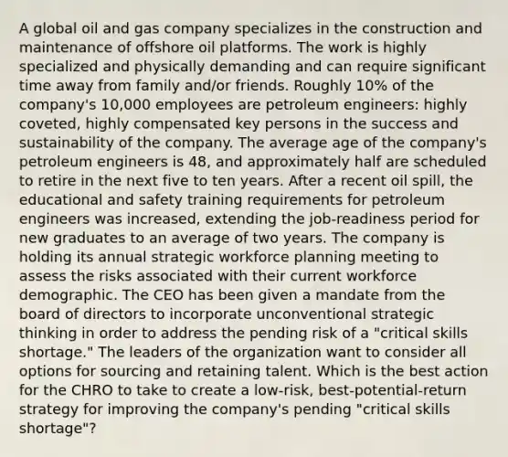 A global oil and gas company specializes in the construction and maintenance of offshore oil platforms. The work is highly specialized and physically demanding and can require significant time away from family and/or friends. Roughly 10% of the company's 10,000 employees are petroleum engineers: highly coveted, highly compensated key persons in the success and sustainability of the company. The average age of the company's petroleum engineers is 48, and approximately half are scheduled to retire in the next five to ten years. After a recent oil spill, the educational and safety training requirements for petroleum engineers was increased, extending the job-readiness period for new graduates to an average of two years. The company is holding its annual strategic workforce planning meeting to assess the risks associated with their current workforce demographic. The CEO has been given a mandate from the board of directors to incorporate unconventional strategic thinking in order to address the pending risk of a "critical skills shortage." The leaders of the organization want to consider all options for sourcing and retaining talent. Which is the best action for the CHRO to take to create a low-risk, best-potential-return strategy for improving the company's pending "critical skills shortage"?