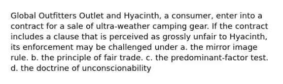 Global Outfitters Outlet and Hyacinth, a consumer, enter into a contract for a sale of ultra-weather camping gear. If the contract includes a clause that is perceived as grossly unfair to Hyacinth, its enforcement may be challenged under a. the mirror image rule. b. the principle of fair trade. c. the predominant-factor test. d. the doctrine of unconscionability