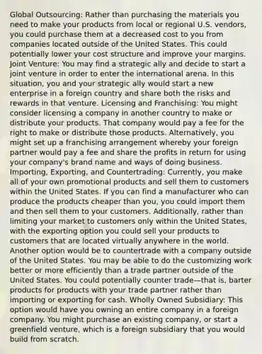 Global Outsourcing: Rather than purchasing the materials you need to make your products from local or regional U.S. vendors, you could purchase them at a decreased cost to you from companies located outside of the United States. This could potentially lower your cost structure and improve your margins. Joint Venture: You may find a strategic ally and decide to start a joint venture in order to enter the international arena. In this situation, you and your strategic ally would start a new enterprise in a foreign country and share both the risks and rewards in that venture. Licensing and Franchising: You might consider licensing a company in another country to make or distribute your products. That company would pay a fee for the right to make or distribute those products. Alternatively, you might set up a franchising arrangement whereby your foreign partner would pay a fee and share the profits in return for using your company's brand name and ways of doing business. Importing, Exporting, and Countertrading: Currently, you make all of your own promotional products and sell them to customers within the United States. If you can find a manufacturer who can produce the products cheaper than you, you could import them and then sell them to your customers. Additionally, rather than limiting your market to customers only within the United States, with the exporting option you could sell your products to customers that are located virtually anywhere in the world. Another option would be to countertrade with a company outside of the United States. You may be able to do the customizing work better or more efficiently than a trade partner outside of the United States. You could potentially counter trade—that is, barter products for products with your trade partner rather than importing or exporting for cash. Wholly Owned Subsidiary: This option would have you owning an entire company in a foreign company. You might purchase an existing company, or start a greenfield venture, which is a foreign subsidiary that you would build from scratch.