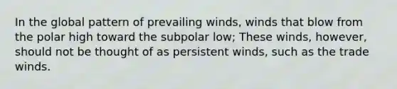 In the global pattern of prevailing winds, winds that blow from the polar high toward the subpolar low; These winds, however, should not be thought of as persistent winds, such as the trade winds.