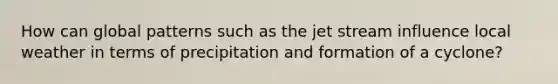 How can global patterns such as the jet stream influence local weather in terms of precipitation and formation of a cyclone?