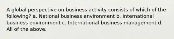 A global perspective on business activity consists of which of the following? a. National business environment b. International business environment c. International business management d. All of the above.