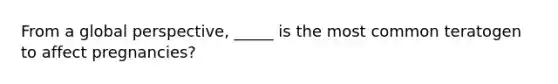 From a global perspective, _____ is the most common teratogen to affect pregnancies?