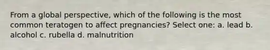 From a global perspective, which of the following is the most common teratogen to affect pregnancies? Select one: a. lead b. alcohol c. rubella d. malnutrition