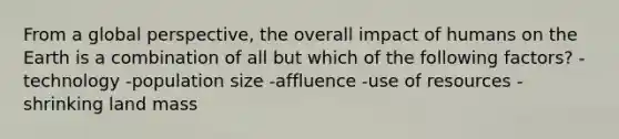 From a global perspective, the overall impact of humans on the Earth is a combination of all but which of the following factors? -technology -population size -affluence -use of resources -shrinking land mass