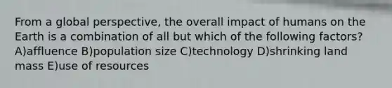 From a global perspective, the overall impact of humans on the Earth is a combination of all but which of the following factors? A)affluence B)population size C)technology D)shrinking land mass E)use of resources