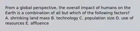 From a global perspective, the overall impact of humans on the Earth is a combination of all but which of the following factors? A. shrinking land mass B. technology C. population size D. use of resources E. affluence