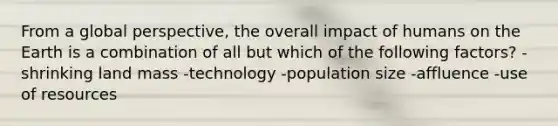 From a global perspective, the overall impact of humans on the Earth is a combination of all but which of the following factors? -shrinking land mass -technology -population size -affluence -use of resources