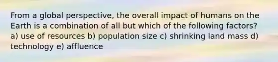 From a global perspective, the overall impact of humans on the Earth is a combination of all but which of the following factors? a) use of resources b) population size c) shrinking land mass d) technology e) affluence