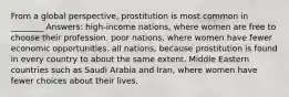 From a global perspective, prostitution is most common in ________ Answers: high-income nations, where women are free to choose their profession. poor nations, where women have fewer economic opportunities. all nations, because prostitution is found in every country to about the same extent. Middle Eastern countries such as Saudi Arabia and Iran, where women have fewer choices about their lives.