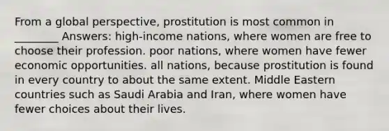 From a global perspective, prostitution is most common in ________ Answers: high-income nations, where women are free to choose their profession. poor nations, where women have fewer economic opportunities. all nations, because prostitution is found in every country to about the same extent. Middle Eastern countries such as Saudi Arabia and Iran, where women have fewer choices about their lives.