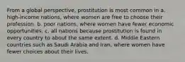 From a global perspective, prostitution is most common in a. high-income nations, where women are free to choose their profession. b. poor nations, where women have fewer economic opportunities. c. all nations because prostitution is found in every country to about the same extent. d. Middle Eastern countries such as Saudi Arabia and Iran, where women have fewer choices about their lives.