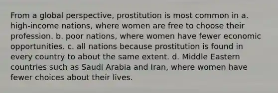 From a global perspective, prostitution is most common in a. high-income nations, where women are free to choose their profession. b. poor nations, where women have fewer economic opportunities. c. all nations because prostitution is found in every country to about the same extent. d. Middle Eastern countries such as Saudi Arabia and Iran, where women have fewer choices about their lives.