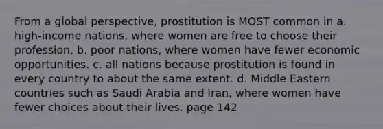 From a global perspective, prostitution is MOST common in a. high-income nations, where women are free to choose their profession. b. poor nations, where women have fewer economic opportunities. c. all nations because prostitution is found in every country to about the same extent. d. Middle Eastern countries such as Saudi Arabia and Iran, where women have fewer choices about their lives. page 142