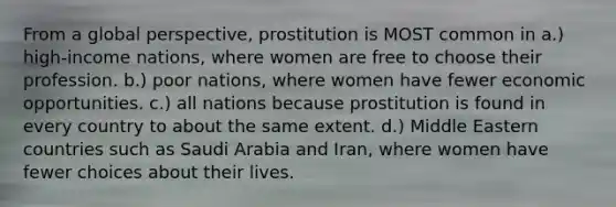 From a global perspective, prostitution is MOST common in a.) high-income nations, where women are free to choose their profession. b.) poor nations, where women have fewer economic opportunities. c.) all nations because prostitution is found in every country to about the same extent. d.) Middle Eastern countries such as Saudi Arabia and Iran, where women have fewer choices about their lives.