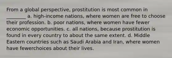 From a global perspective, prostitution is most common in ________ a. high-income nations, where women are free to choose their profession. b. poor nations, where women have fewer economic opportunities. c. all nations, because prostitution is found in every country to about the same extent. d. Middle Eastern countries such as Saudi Arabia and Iran, where women have fewerchoices about their lives.