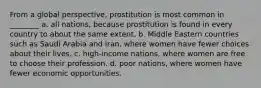 From a global perspective, prostitution is most common in ________ a. all nations, because prostitution is found in every country to about the same extent. b. Middle Eastern countries such as Saudi Arabia and Iran, where women have fewer choices about their lives. c. high-income nations, where women are free to choose their profession. d. poor nations, where women have fewer economic opportunities.