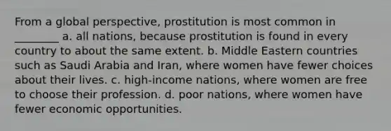 From a global perspective, prostitution is most common in ________ a. all nations, because prostitution is found in every country to about the same extent. b. Middle Eastern countries such as Saudi Arabia and Iran, where women have fewer choices about their lives. c. high-income nations, where women are free to choose their profession. d. poor nations, where women have fewer economic opportunities.