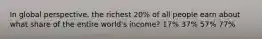 In global perspective, the richest 20% of all people earn about what share of the entire world's income? 17% 37% 57% 77%