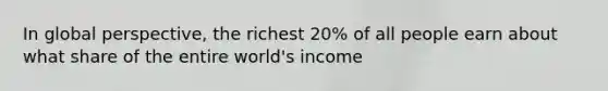 In global perspective, the richest 20% of all people earn about what share of the entire world's income