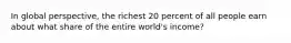 In global perspective, the richest 20 percent of all people earn about what share of the entire world's income?