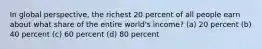 In global perspective, the richest 20 percent of all people earn about what share of the entire world's income? (a) 20 percent (b) 40 percent (c) 60 percent (d) 80 percent