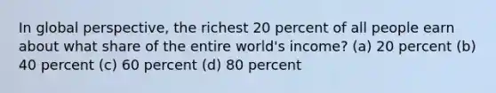 In global perspective, the richest 20 percent of all people earn about what share of the entire world's income? (a) 20 percent (b) 40 percent (c) 60 percent (d) 80 percent