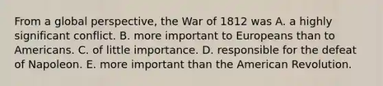 From a global perspective, the War of 1812 was A. a highly significant conflict. B. more important to Europeans than to Americans. C. of little importance. D. responsible for the defeat of Napoleon. E. more important than the American Revolution.