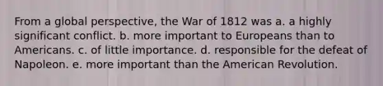 From a global perspective, the War of 1812 was a. a highly significant conflict. b. more important to Europeans than to Americans. c. of little importance. d. responsible for the defeat of Napoleon. e. more important than the American Revolution.