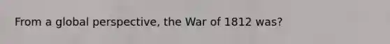 From a global perspective, the War of 1812 was?