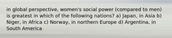 in global perspective, women's social power (compared to men) is greatest in which of the following nations? a) Japan, in Asia b) Niger, in Africa c) Norway, in northern Europe d) Argentina, in South America