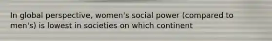 In global perspective, women's social power (compared to men's) is lowest in societies on which continent