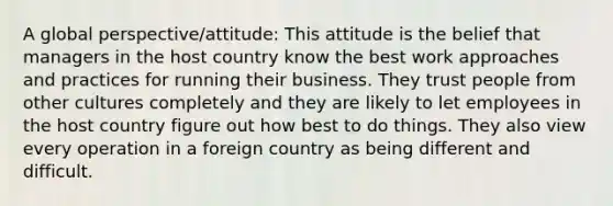 A global perspective/attitude: This attitude is the belief that managers in the host country know the best work approaches and practices for running their business. They trust people from other cultures completely and they are likely to let employees in the host country figure out how best to do things. They also view every operation in a foreign country as being different and difficult.