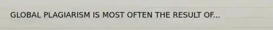 GLOBAL PLAGIARISM IS MOST OFTEN THE RESULT OF...
