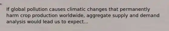 If global pollution causes climatic changes that permanently harm crop production worldwide, aggregate supply and demand analysis would lead us to expect...