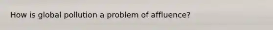 How is global pollution a problem of affluence?