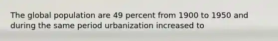 The global population are 49 percent from 1900 to 1950 and during the same period urbanization increased to