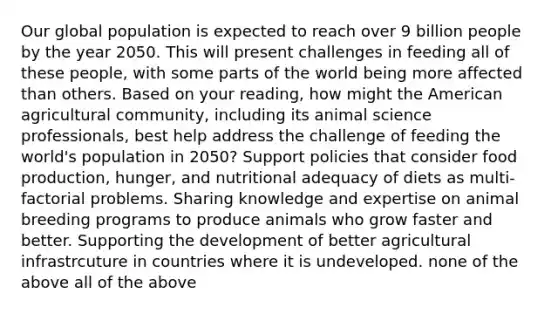 Our global population is expected to reach over 9 billion people by the year 2050. This will present challenges in feeding all of these people, with some parts of the world being more affected than others. Based on your reading, how might the American agricultural community, including its animal science professionals, best help address the challenge of feeding the world's population in 2050? Support policies that consider food production, hunger, and nutritional adequacy of diets as multi-factorial problems. Sharing knowledge and expertise on animal breeding programs to produce animals who grow faster and better. Supporting the development of better agricultural infrastrcuture in countries where it is undeveloped. none of the above all of the above