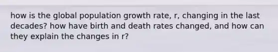 how is the global population growth rate, r, changing in the last decades? how have birth and death rates changed, and how can they explain the changes in r?