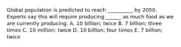 Global population is predicted to reach __________ by 2050. Experts say this will require producing ______ as much food as we are currently producing. A. 10 billion; twice B. 7 billion; three times C. 10 million; twice D. 10 billion; four times E. 7 billion; twice