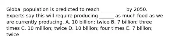 Global population is predicted to reach __________ by 2050. Experts say this will require producing ______ as much food as we are currently producing. A. 10 billion; twice B. 7 billion; three times C. 10 million; twice D. 10 billion; four times E. 7 billion; twice