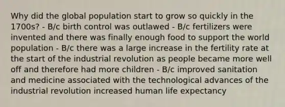 Why did the global population start to grow so quickly in the 1700s? - B/c birth control was outlawed - B/c fertilizers were invented and there was finally enough food to support the world population - B/c there was a large increase in the fertility rate at the start of the industrial revolution as people became more well off and therefore had more children - B/c improved sanitation and medicine associated with the technological advances of the industrial revolution increased human life expectancy