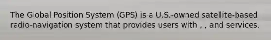 The Global Position System (GPS) is a U.S.-owned satellite-based radio-navigation system that provides users with , , and services.