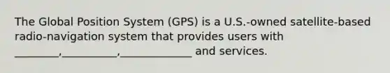 The Global Position System (GPS) is a U.S.-owned satellite-based radio-navigation system that provides users with ________,__________,_____________ and services.