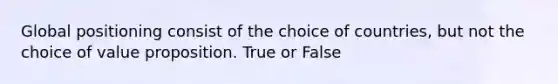 Global positioning consist of the choice of countries, but not the choice of value proposition. True or False