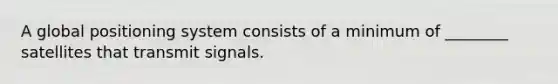 A global positioning system consists of a minimum of ________ satellites that transmit signals.