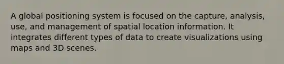 A global positioning system is focused on the capture, analysis, use, and management of spatial location information. It integrates different types of data to create visualizations using maps and 3D scenes.