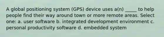 A global positioning system (GPS) device uses a(n) _____ to help people find their way around town or more remote areas. Select one: a. user software b. integrated development environment c. personal productivity software d. embedded system