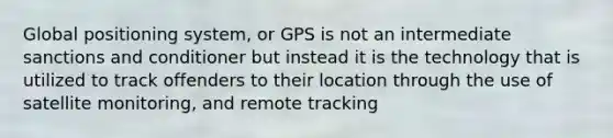 Global positioning system, or GPS is not an intermediate sanctions and conditioner but instead it is the technology that is utilized to track offenders to their location through the use of satellite monitoring, and remote tracking